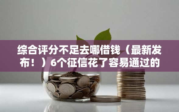 综合评分不足去哪借钱（最新发布！）6个征信花了容易通过的平台借款