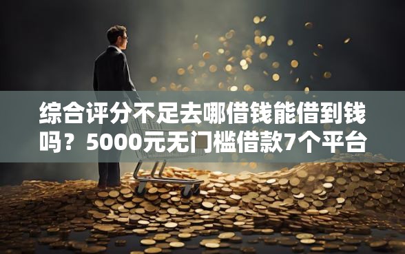 综合评分不足去哪借钱能借到钱吗？5000元无门槛借款7个平台推荐