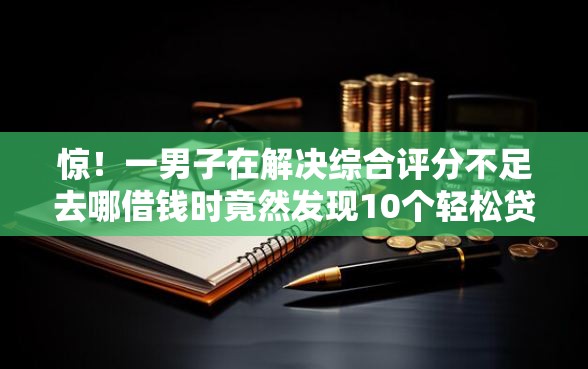 惊！一男子在解决综合评分不足去哪借钱时竟然发现10个轻松贷10万的平台，事后分享了出来