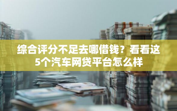综合评分不足去哪借钱？看看这5个汽车网贷平台怎么样