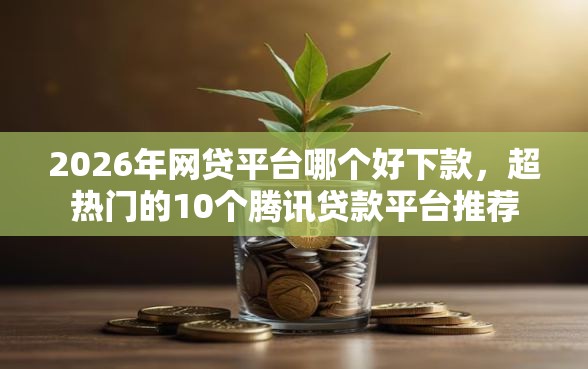 2026年网贷平台哪个好下款，超热门的10个腾讯贷款平台推荐