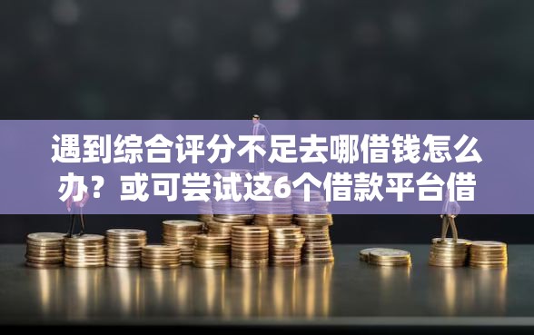 遇到综合评分不足去哪借钱怎么办？或可尝试这6个借款平台借钱不上征信