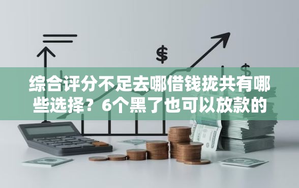 综合评分不足去哪借钱拢共有哪些选择？6个黑了也可以放款的平台详解