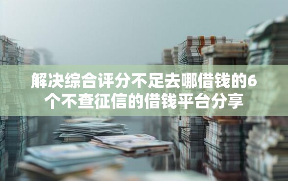 解决综合评分不足去哪借钱的6个不查征信的借钱平台分享