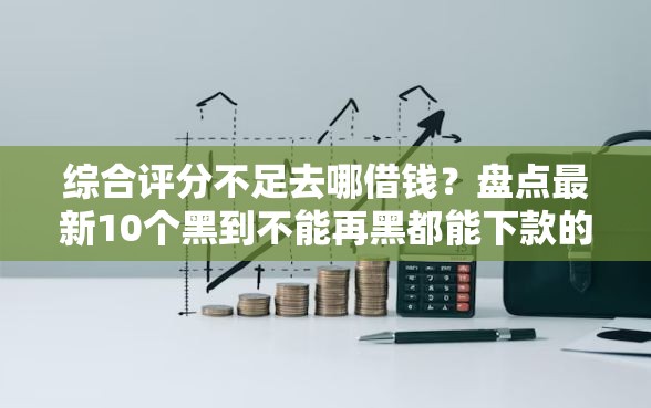 综合评分不足去哪借钱？盘点最新10个黑到不能再黑都能下款的口子