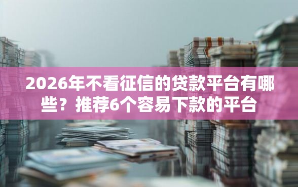 2026年不看征信的贷款平台有哪些？推荐6个容易下款的平台