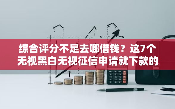 综合评分不足去哪借钱？这7个无视黑白无视征信申请就下款的软件值得一试