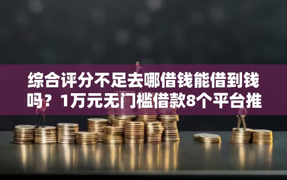综合评分不足去哪借钱能借到钱吗？1万元无门槛借款8个平台推荐