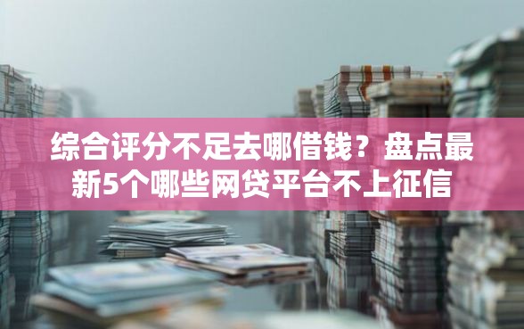 综合评分不足去哪借钱？盘点最新5个哪些网贷平台不上征信