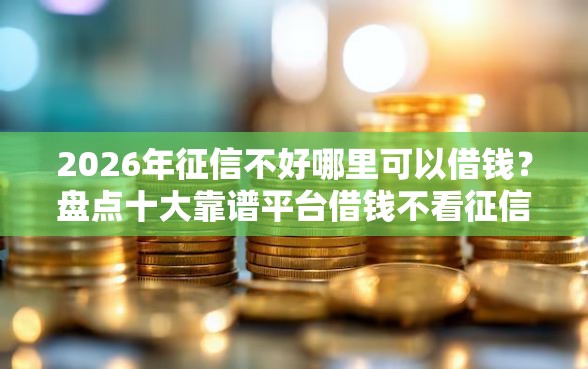 2026年征信不好哪里可以借钱？盘点十大靠谱平台借钱不看征信好下款的