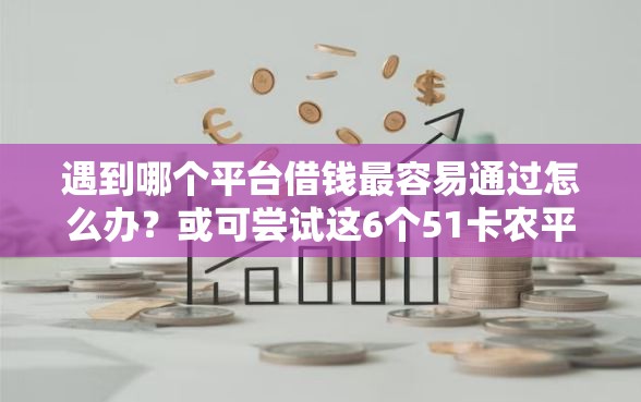 遇到哪个平台借钱最容易通过怎么办？或可尝试这6个51卡农平台交流