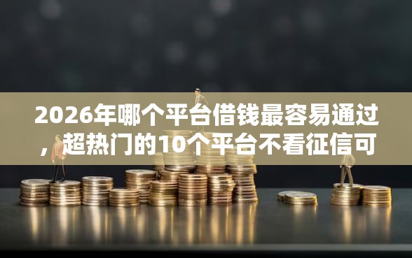 2026年哪个平台借钱最容易通过，超热门的10个平台不看征信可以借到钱推荐