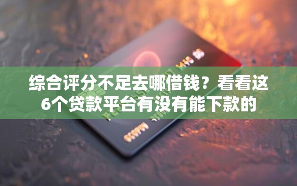 综合评分不足去哪借钱？看看这6个贷款平台有没有能下款的