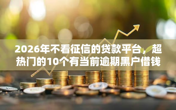 2026年不看征信的贷款平台，超热门的10个有当前逾期黑户借钱口子推荐