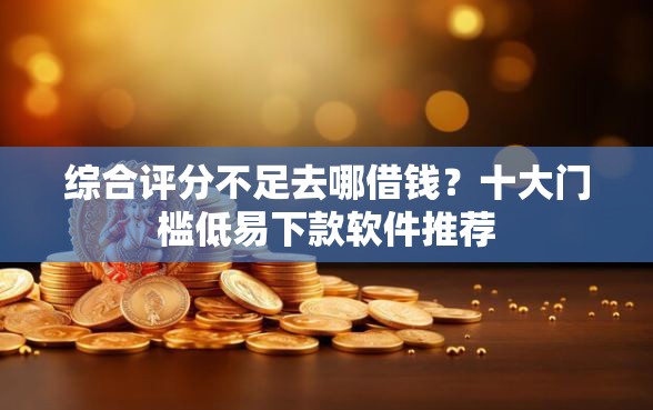 综合评分不足去哪借钱？十大门槛低易下款软件推荐