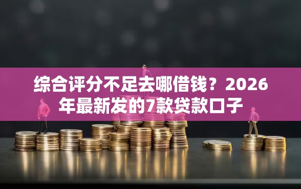综合评分不足去哪借钱？2026年最新发的7款贷款口子