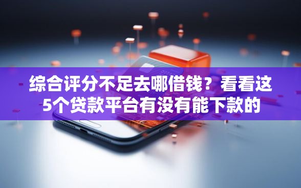 综合评分不足去哪借钱？看看这5个贷款平台有没有能下款的