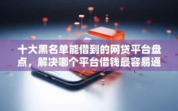 十大黑名单能借到的网贷平台盘点，解决哪个平台借钱最容易通过的问题