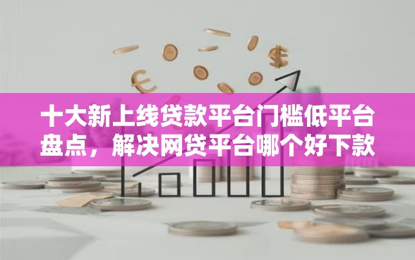 十大新上线贷款平台门槛低平台盘点，解决网贷平台哪个好下款的问题