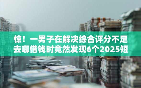 惊！一男子在解决综合评分不足去哪借钱时竟然发现6个2025短期高炮口子必下款，事后分享了出来