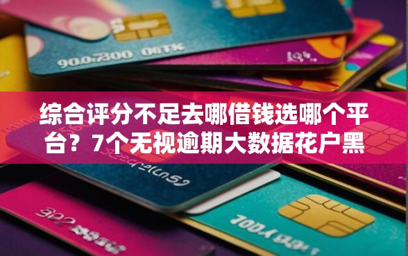 综合评分不足去哪借钱选哪个平台？7个无视逾期大数据花户黑户平台推荐