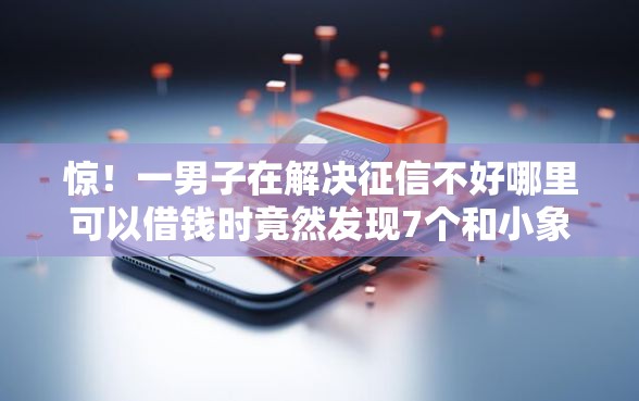 惊！一男子在解决征信不好哪里可以借钱时竟然发现7个和小象优品一样好下款的口子，事后分享了出来