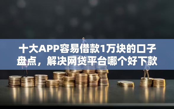 十大APP容易借款1万块的口子盘点，解决网贷平台哪个好下款的问题