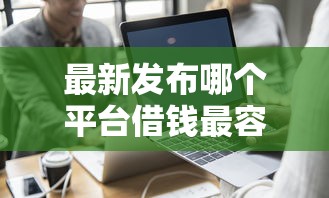最新发布哪个平台借钱最容易通过，私人借钱1000元有这7个渠道