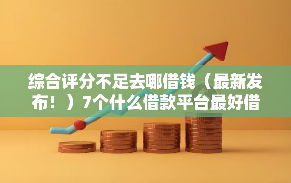 综合评分不足去哪借钱（最新发布！）7个什么借款平台最好借款通过