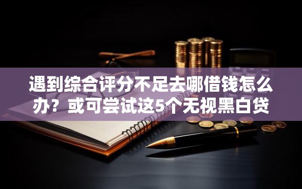 遇到综合评分不足去哪借钱怎么办？或可尝试这5个无视黑白贷款口子