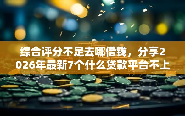 综合评分不足去哪借钱，分享2026年最新7个什么贷款平台不上征信