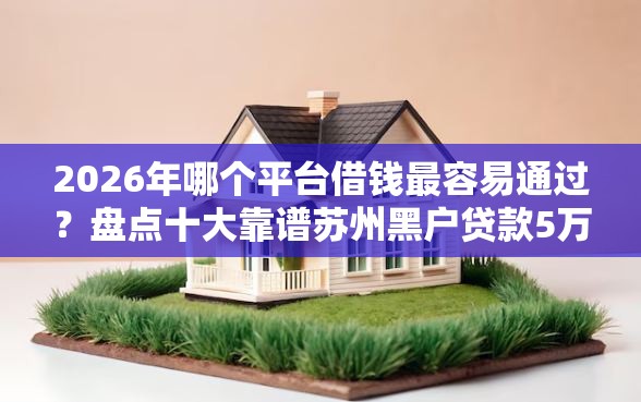 2026年哪个平台借钱最容易通过？盘点十大靠谱苏州黑户贷款5万的软件