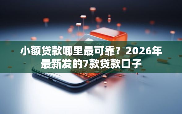 小额贷款哪里最可靠？2026年最新发的7款贷款口子