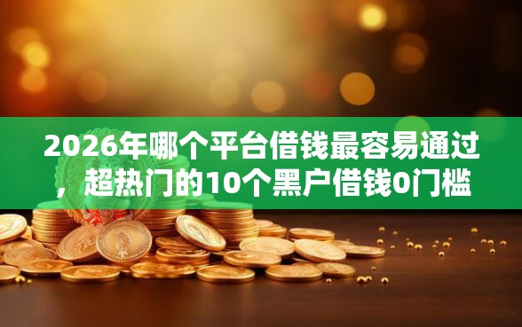 2026年哪个平台借钱最容易通过，超热门的10个黑户借钱0门槛极速下款口子推荐