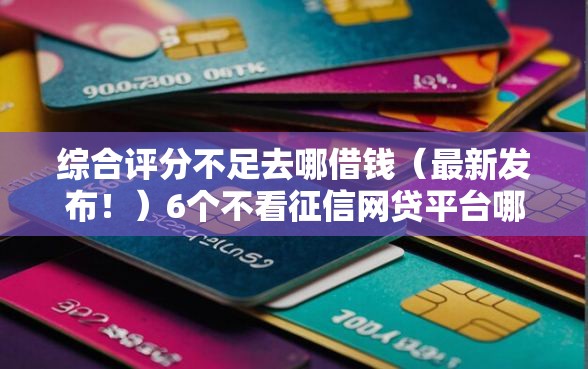 综合评分不足去哪借钱（最新发布！）6个不看征信网贷平台哪些好下款