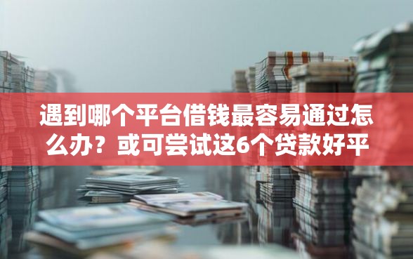 遇到哪个平台借钱最容易通过怎么办？或可尝试这6个贷款好平台