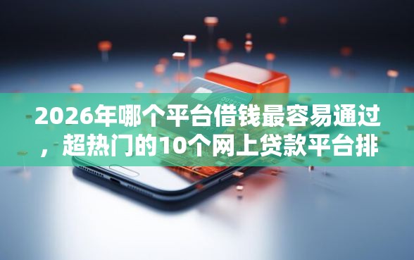 2026年哪个平台借钱最容易通过，超热门的10个网上贷款平台排行榜推荐