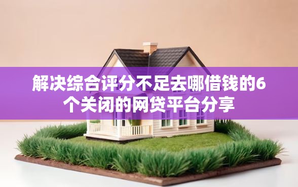 解决综合评分不足去哪借钱的6个关闭的网贷平台分享