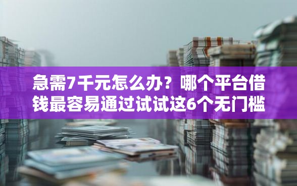 急需7千元怎么办？哪个平台借钱最容易通过试试这6个无门槛平台