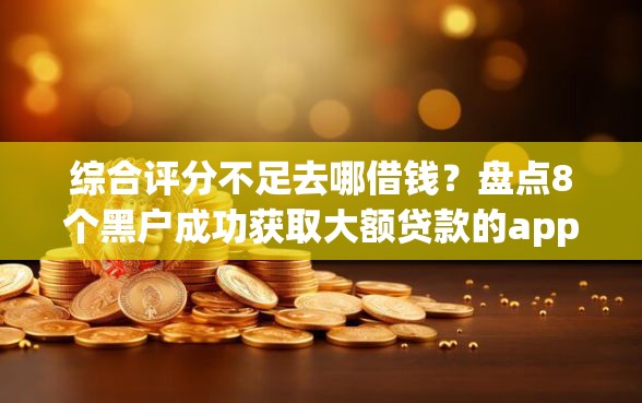 综合评分不足去哪借钱？盘点8个黑户成功获取大额贷款的app给你参考