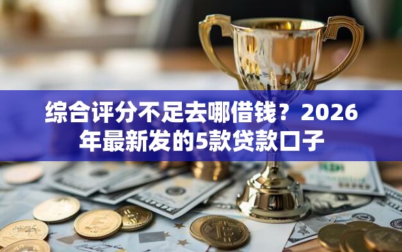 综合评分不足去哪借钱？2026年最新发的5款贷款口子