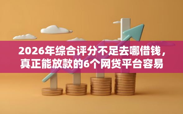 2026年综合评分不足去哪借钱，真正能放款的6个网贷平台容易通过推荐