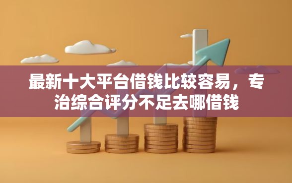 最新十大平台借钱比较容易，专治综合评分不足去哪借钱
