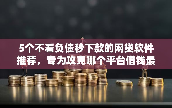 5个不看负债秒下款的网贷软件推荐，专为攻克哪个平台借钱最容易通过难题