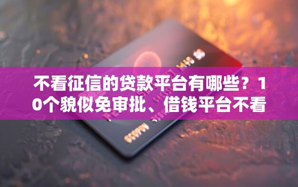 不看征信的贷款平台有哪些？10个貌似免审批、借钱平台不看征信容易通过的合集