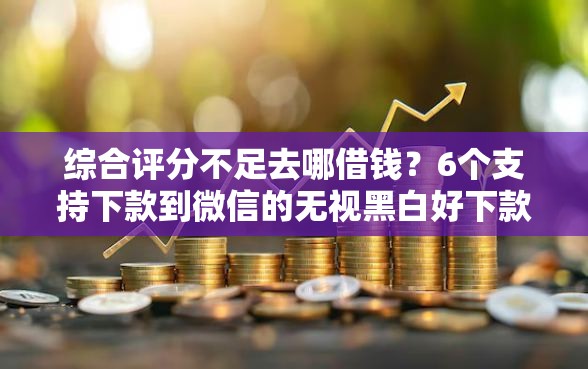 综合评分不足去哪借钱？6个支持下款到微信的无视黑白好下款的口子