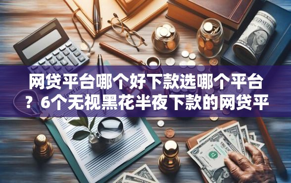 网贷平台哪个好下款选哪个平台？6个无视黑花半夜下款的网贷平台推荐