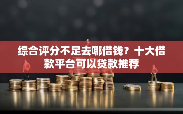 综合评分不足去哪借钱？十大借款平台可以贷款推荐
