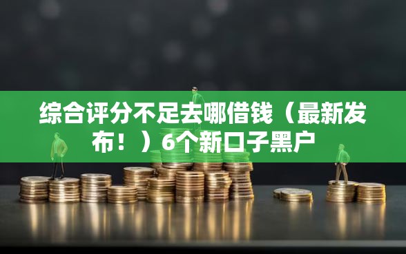 综合评分不足去哪借钱（最新发布！）6个新口子黑户