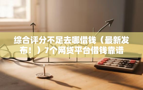 综合评分不足去哪借钱（最新发布！）7个网贷平台借钱靠谱